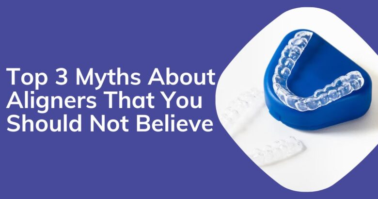 Top 3 Myths About Invisalign Aligners That You Should Not Believe